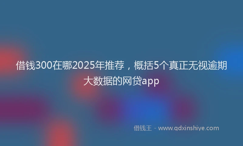 借钱300在哪2025年推荐，概括5个真正无视逾期大数据的网贷app