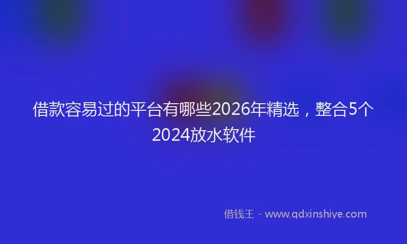 借款容易过的平台有哪些2026年精选，整合5个2024放水软件