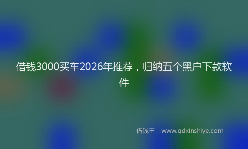 借钱3000买车2026年推荐,归纳五个黑户下款软件