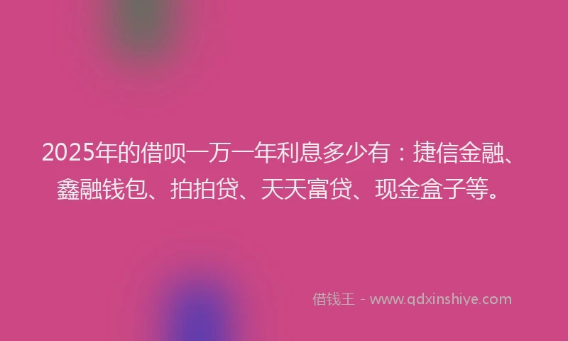 2025年的借呗一万一年利息多少有:捷信金融、鑫融钱包、拍拍贷、天天富贷、现金盒子等。