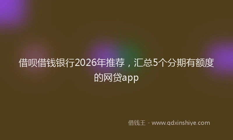 借呗借钱银行2026年推荐，汇总5个分期有额度的网贷app