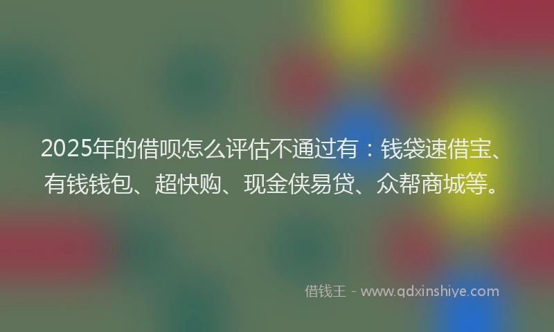 2025年的借呗怎么评估不通过有：钱袋速借宝、有钱钱包、超快购、现金侠易贷、众帮商城等。