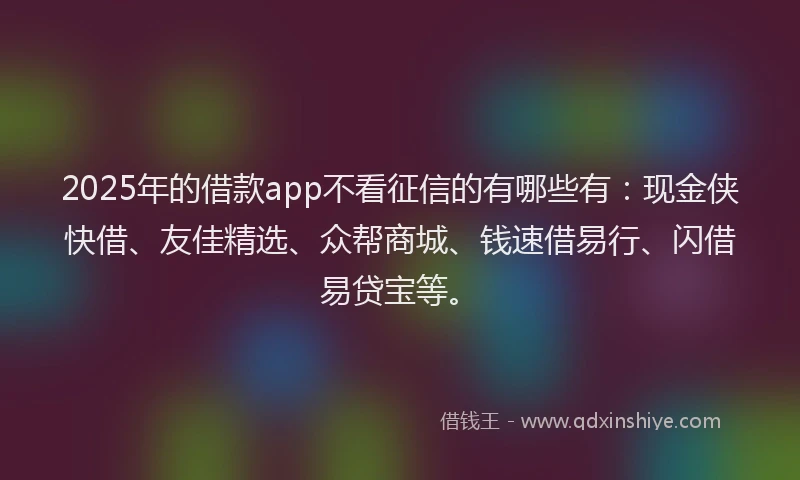 2025年的借款app不看征信的有哪些有：现金侠快借、友佳精选、众帮商城、钱速借易行、闪借易贷宝等。