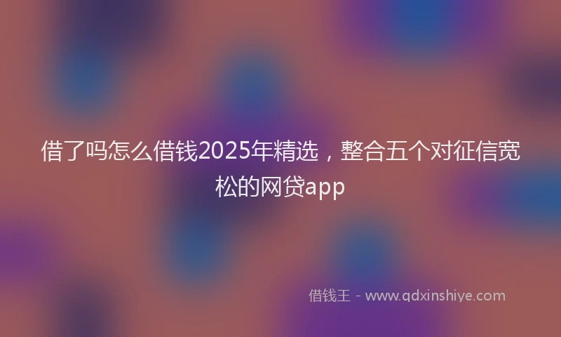 借了吗怎么借钱2025年精选，整合五个对征信宽松的网贷app