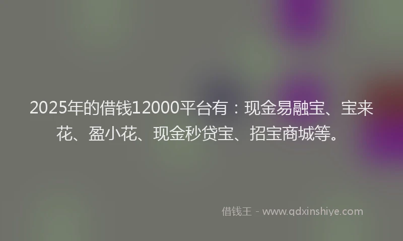 2025年的借钱12000平台有：现金易融宝、宝来花、盈小花、现金秒贷宝、招宝商城等。