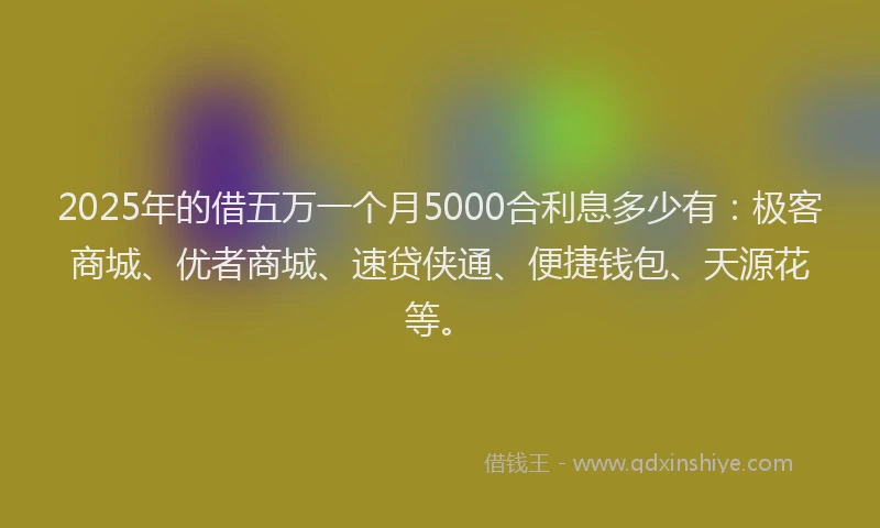 2025年的借五万一个月5000合利息多少有：极客商城、优者商城、速贷侠通、便捷钱包、天源花等。