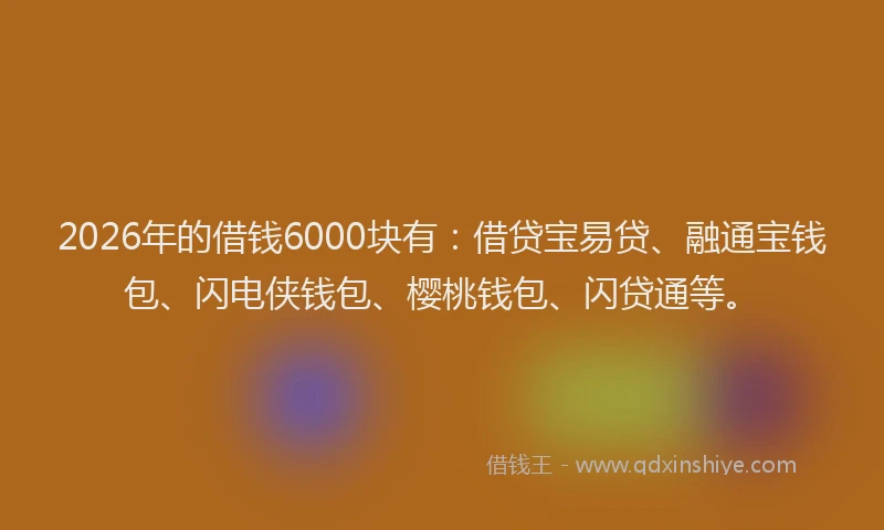 2026年的借钱6000块有：借贷宝易贷、融通宝钱包、闪电侠钱包、樱桃钱包、闪贷通等。