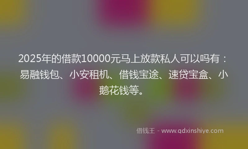 2025年的借款10000元马上放款私人可以吗有：易融钱包、小安租机、借钱宝途、速贷宝盒、小鹅花钱等。