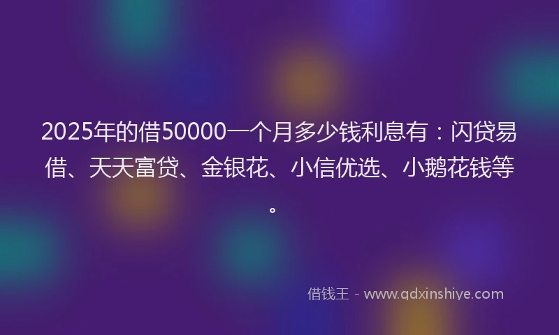 2025年的借50000一个月多少钱利息有：闪贷易借、天天富贷、金银花、小信优选、小鹅花钱等。