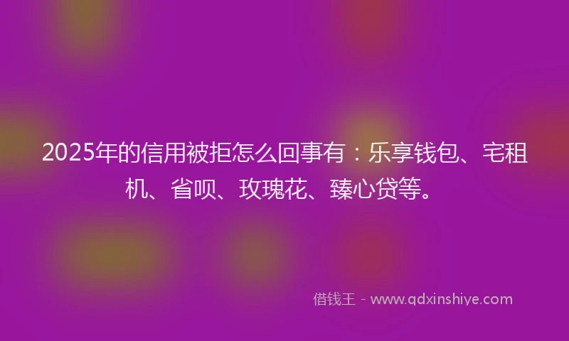 2025年的信用被拒怎么回事有：乐享钱包、宅租机、省呗、玫瑰花、臻心贷等。