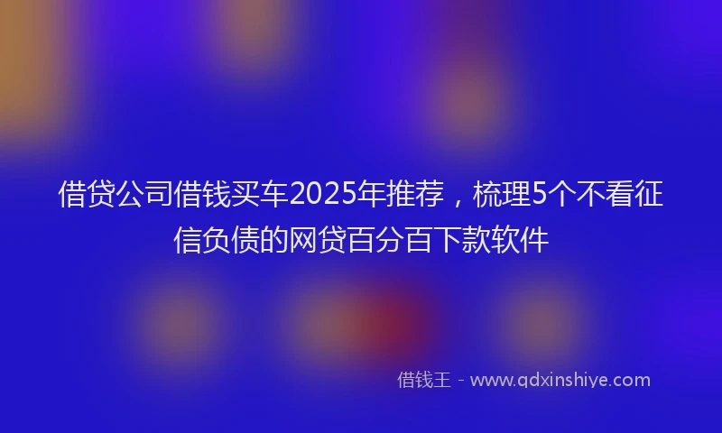 借贷公司借钱买车2025年推荐，梳理5个不看征信负债的网贷百分百下款软件