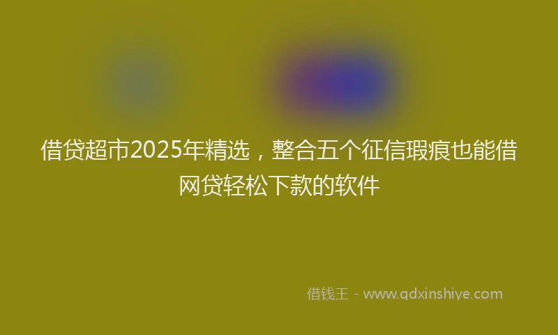 借贷超市2025年精选，整合五个征信瑕疵也能借网贷轻松下款的软件