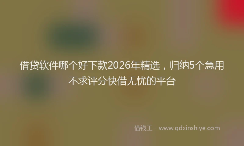 借贷软件哪个好下款2026年精选，归纳5个急用不求评分快借无忧的平台
