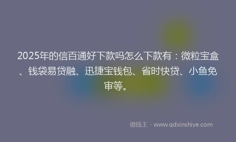 2025年的信百通好下款吗怎么下款有：微粒宝盒、钱袋易贷融、迅捷宝钱包、省时快贷、小鱼免审等。
