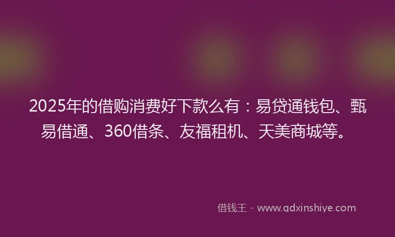 2025年的借购消费好下款么有：易贷通钱包、甄易借通、360借条、友福租机、天美商城等。