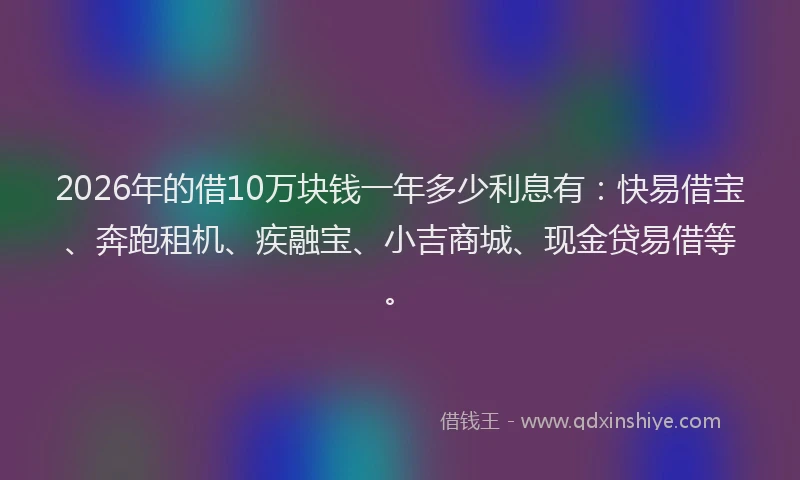 2026年的借10万块钱一年多少利息有：快易借宝、奔跑租机、疾融宝、小吉商城、现金贷易借等。