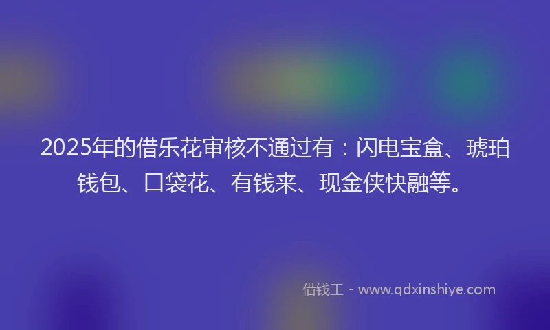 2025年的借乐花审核不通过有：闪电宝盒、琥珀钱包、口袋花、有钱来、现金侠快融等。