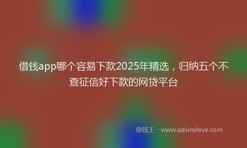 借钱app哪个容易下款2025年精选，归纳五个不查征信好下款的网贷平台