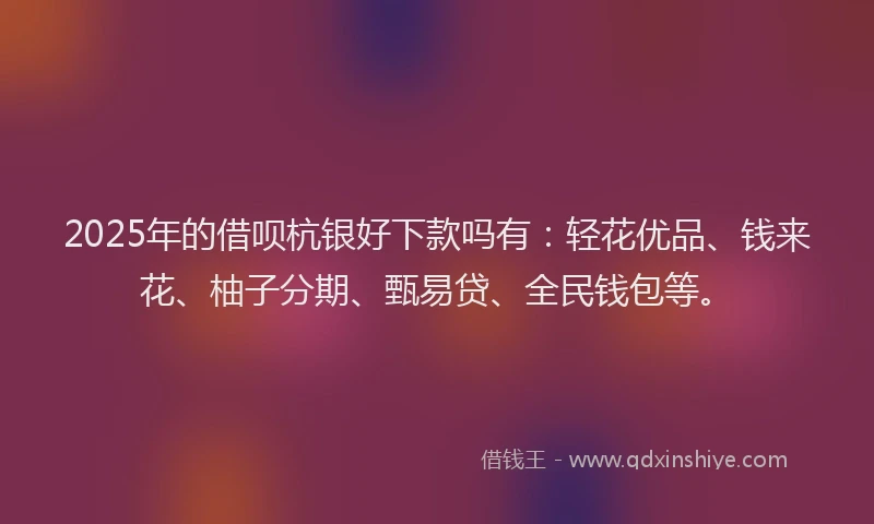 2025年的借呗杭银好下款吗有：轻花优品、钱来花、柚子分期、甄易贷、全民钱包等。