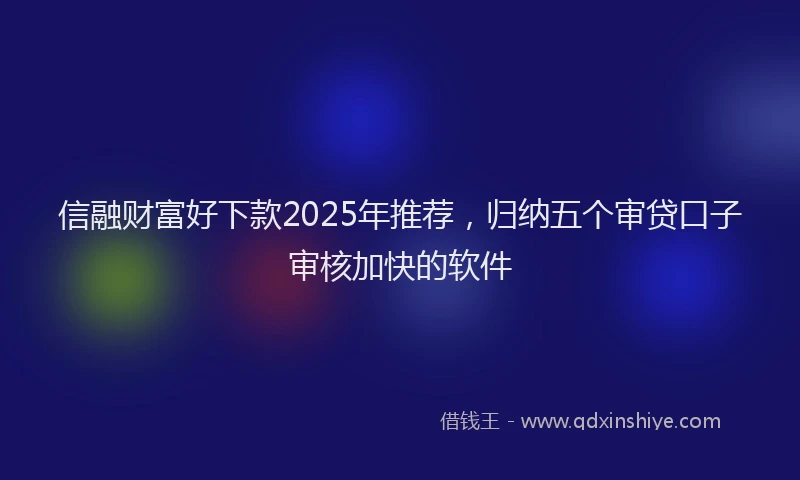 信融财富好下款2025年推荐，归纳五个审贷口子审核加快的软件