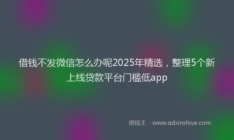 借钱不发微信怎么办呢2025年精选，整理5个新上线贷款平台门槛低app