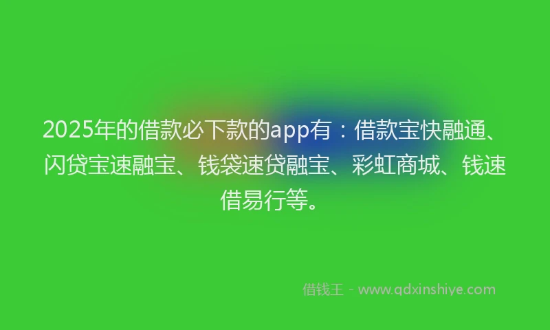 2025年的借款必下款的app有：借款宝快融通、闪贷宝速融宝、钱袋速贷融宝、彩虹商城、钱速借易行等。