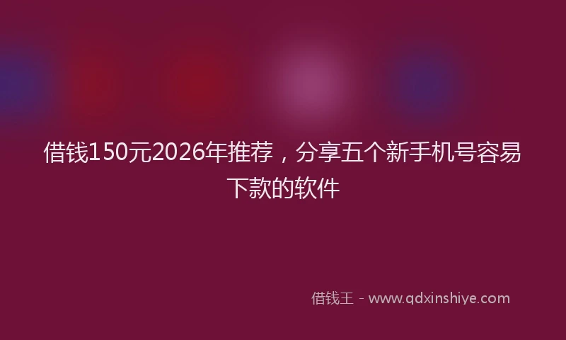借钱150元2026年推荐，分享五个新手机号容易下款的软件