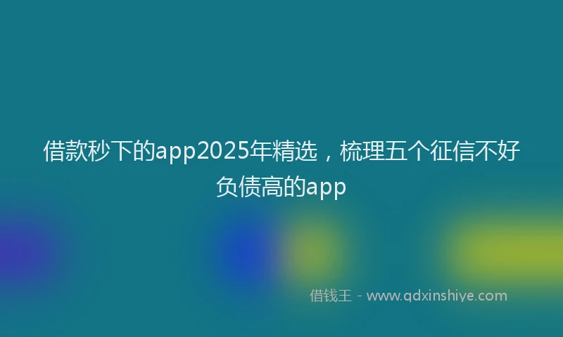 借款秒下的app2025年精选，梳理五个征信不好负债高的app