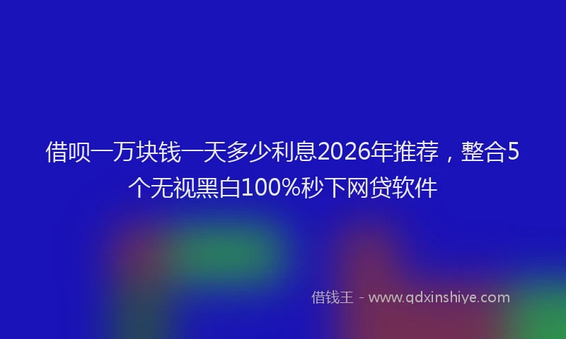 借呗一万块钱一天多少利息2026年推荐,整合5个无视黑白100%秒下网贷软件