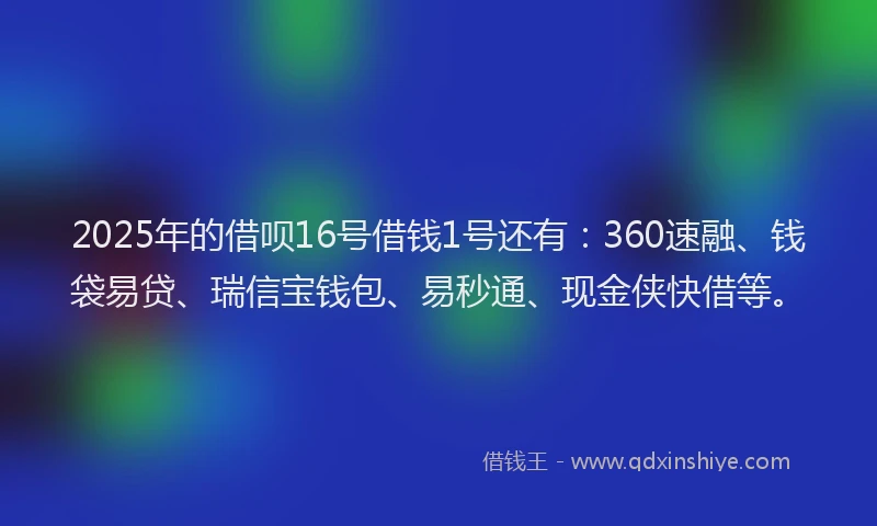 2025年的借呗16号借钱1号还有：360速融、钱袋易贷、瑞信宝钱包、易秒通、现金侠快借等。