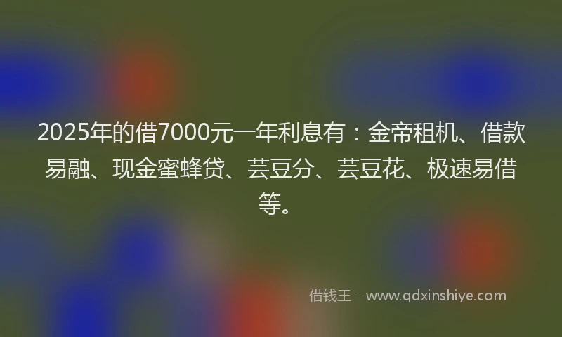 2025年的借7000元一年利息有：金帝租机、借款易融、现金蜜蜂贷、芸豆分、芸豆花、极速易借等。