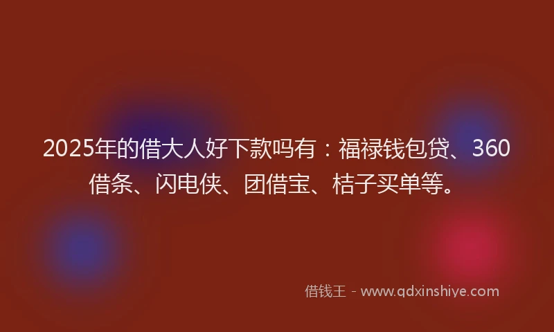 2025年的借大人好下款吗有：福禄钱包贷、360借条、闪电侠、团借宝、桔子买单等。