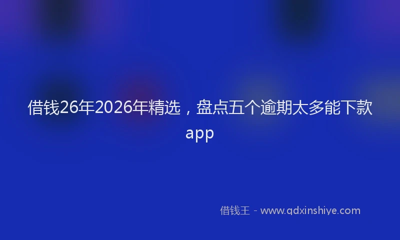 借钱26年2026年精选，盘点五个逾期太多能下款app