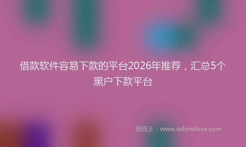 借款软件容易下款的平台2026年推荐，汇总5个黑户下款平台