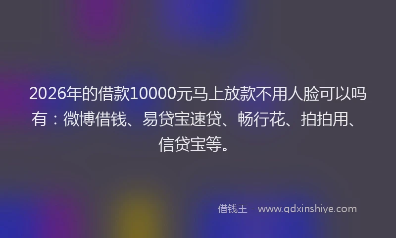 2026年的借款10000元马上放款不用人脸可以吗有：微博借钱、易贷宝速贷、畅行花、拍拍用、信贷宝等。