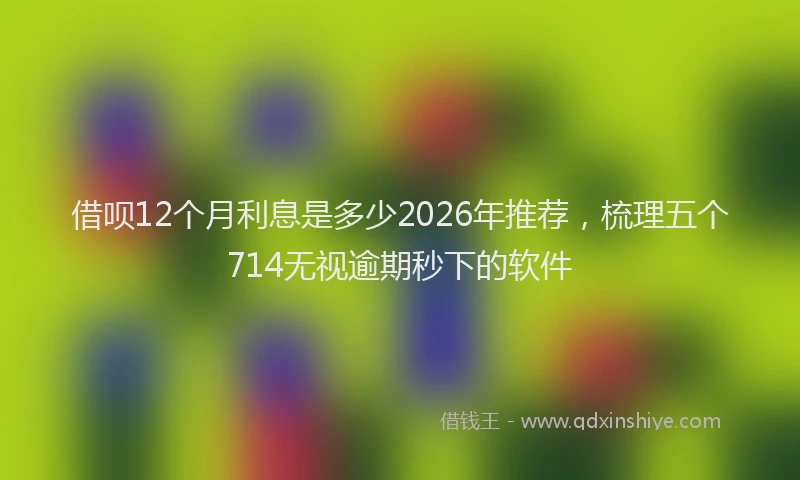 借呗12个月利息是多少2026年推荐,梳理五个714无视逾期秒下的软件