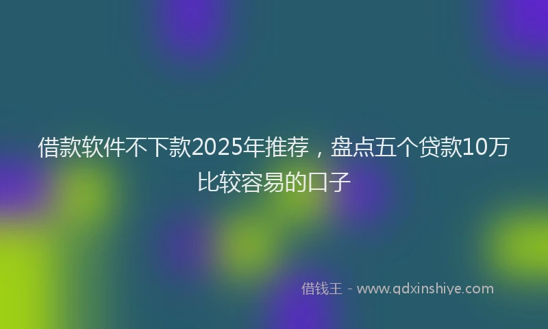 借款软件不下款2025年推荐，盘点五个贷款10万比较容易的口子