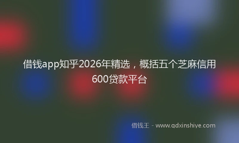 借钱app知乎2026年精选，概括五个芝麻信用600贷款平台