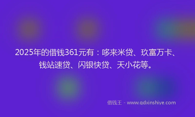 2025年的借钱361元有：哆来米贷、玖富万卡、钱站速贷、闪银快贷、天小花等。