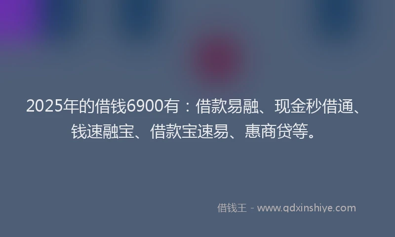 2025年的借钱6900有:借款易融、现金秒借通、钱速融宝、借款宝速易、惠商贷等。