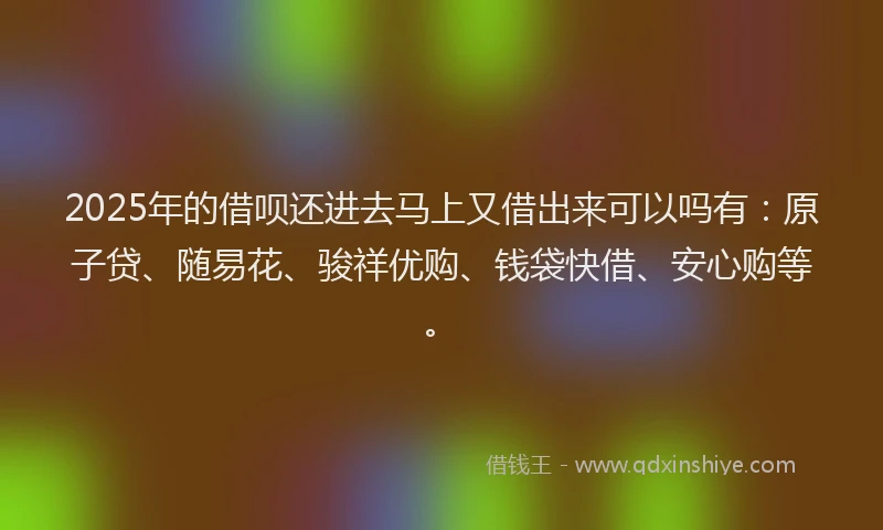 2025年的借呗还进去马上又借出来可以吗有:原子贷、随易花、骏祥优购、钱袋快借、安心购等。
