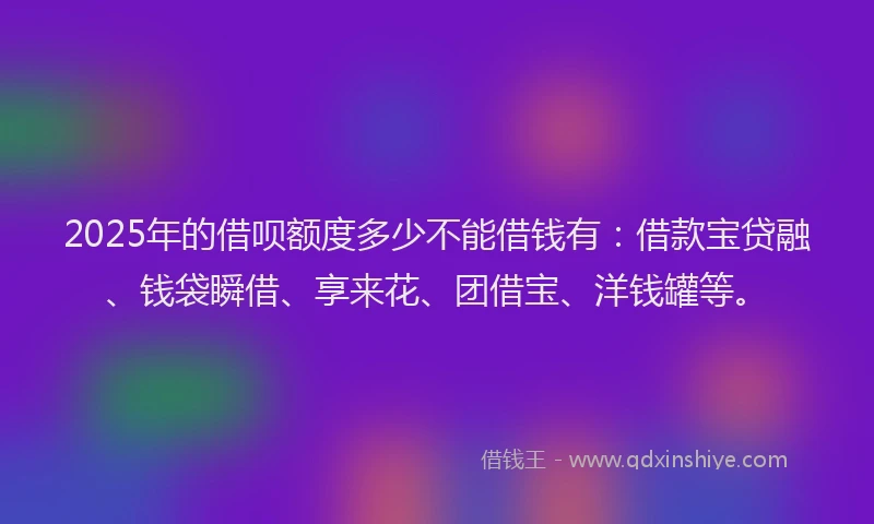 2025年的借呗额度多少不能借钱有:借款宝贷融、钱袋瞬借、享来花、团借宝、洋钱罐等。