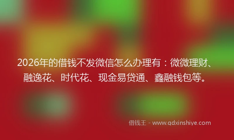 2026年的借钱不发微信怎么办理有：微微理财、融逸花、时代花、现金易贷通、鑫融钱包等。