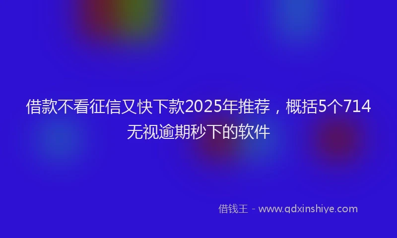 借款不看征信又快下款2025年推荐，概括5个714无视逾期秒下的软件