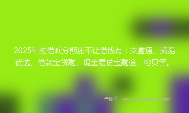 2025年的借呗分期还不让借钱有：支富通、蘑菇优选、借款宝贷融、现金易贷宝融途、榕贝等。