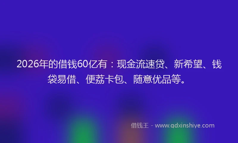 2026年的借钱60亿有：现金流速贷、新希望、钱袋易借、便荔卡包、随意优品等。