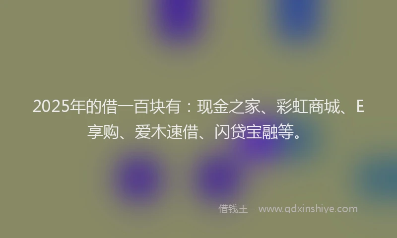 2025年的借一百块有:现金之家、彩虹商城、E享购、爱木速借、闪贷宝融等。