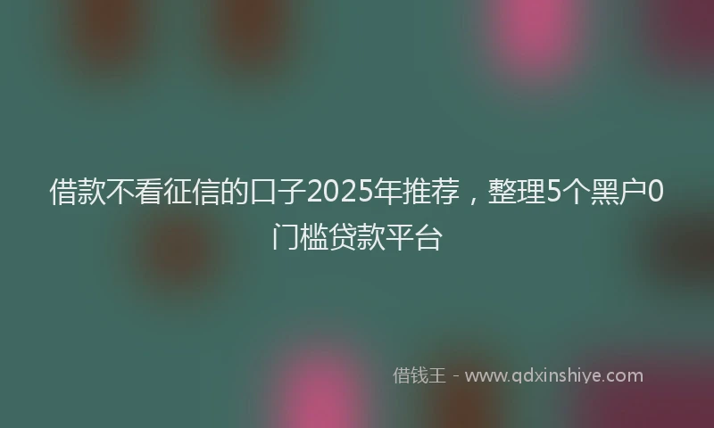 借款不看征信的口子2025年推荐，整理5个黑户0门槛贷款平台