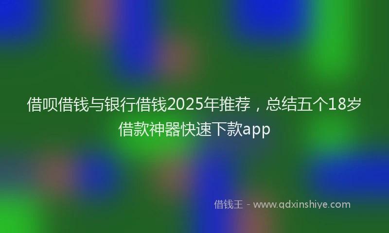 借呗借钱与银行借钱2025年推荐,总结五个18岁借款神器快速下款app