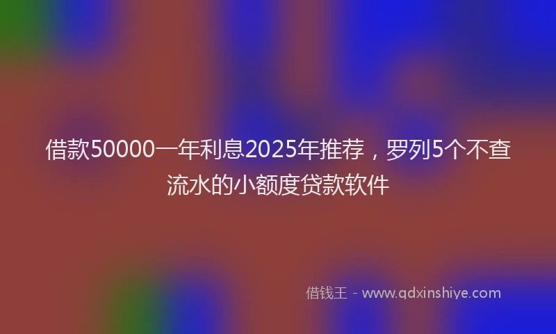 借款50000一年利息2025年推荐，罗列5个不查流水的小额度贷款软件